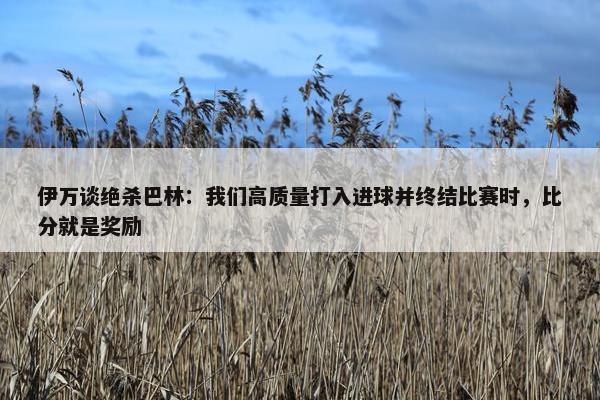 伊万谈绝杀巴林：我们高质量打入进球并终结比赛时，比分就是奖励