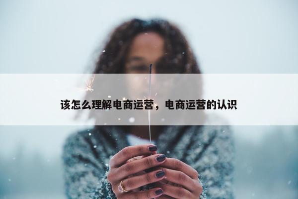 该怎么理解电商运营，电商运营的认识