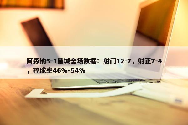 阿森纳5-1曼城全场数据：射门12-7，射正7-4，控球率46%-54%