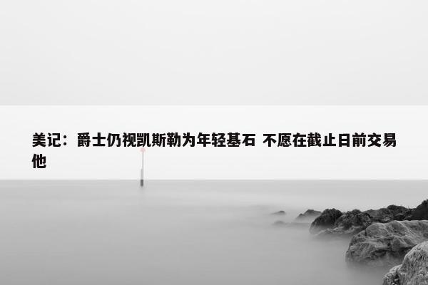 美记：爵士仍视凯斯勒为年轻基石 不愿在截止日前交易他