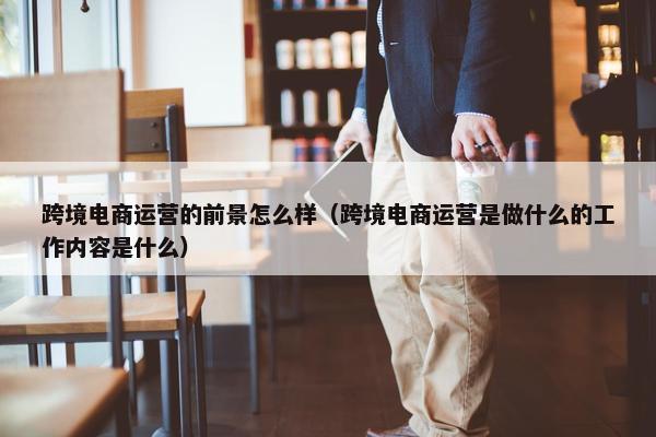 跨境电商运营的前景怎么样（跨境电商运营是做什么的工作内容是什么）