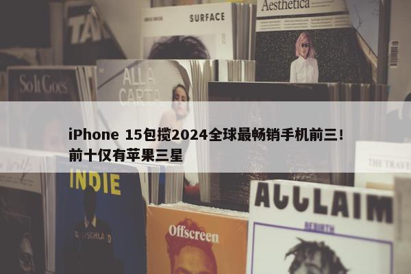 iPhone 15包揽2024全球最畅销手机前三！前十仅有苹果三星