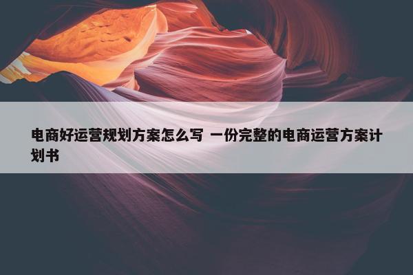 电商好运营规划方案怎么写 一份完整的电商运营方案计划书