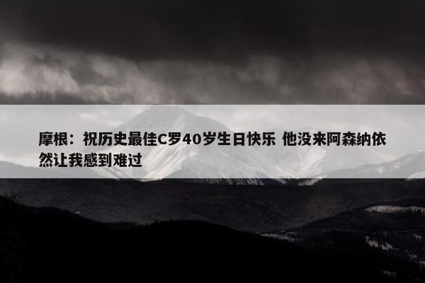 摩根：祝历史最佳C罗40岁生日快乐 他没来阿森纳依然让我感到难过