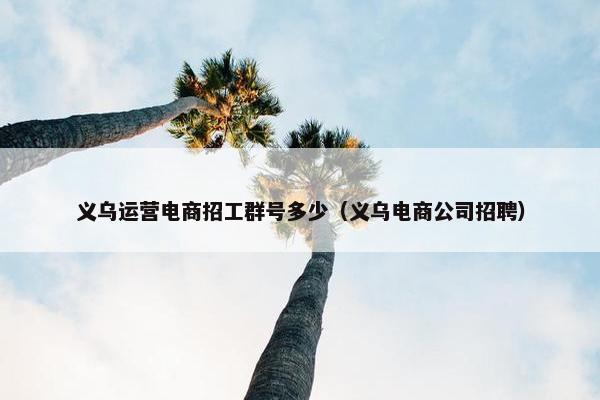 义乌运营电商招工群号多少（义乌电商公司招聘）