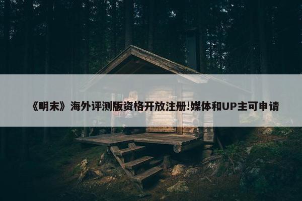 《明末》海外评测版资格开放注册!媒体和UP主可申请