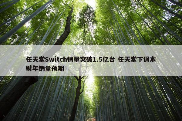 任天堂Switch销量突破1.5亿台 任天堂下调本财年销量预期