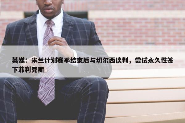 英媒：米兰计划赛季结束后与切尔西谈判，尝试永久性签下菲利克斯