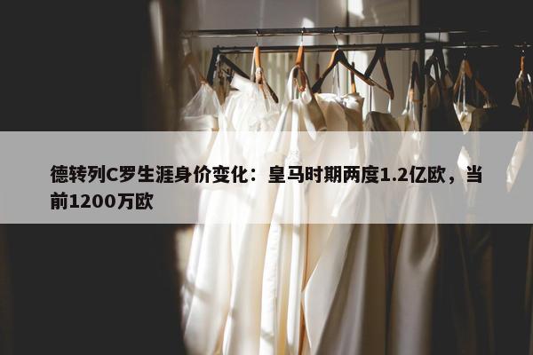 德转列C罗生涯身价变化：皇马时期两度1.2亿欧，当前1200万欧