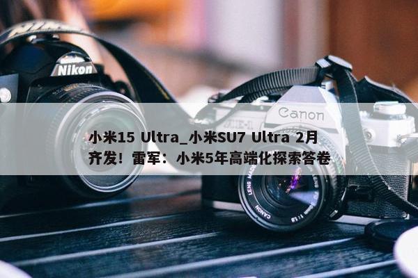 小米15 Ultra_小米SU7 Ultra 2月齐发！雷军：小米5年高端化探索答卷