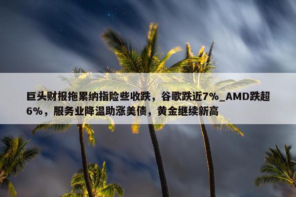 巨头财报拖累纳指险些收跌，谷歌跌近7%_AMD跌超6%，服务业降温助涨美债，黄金继续新高