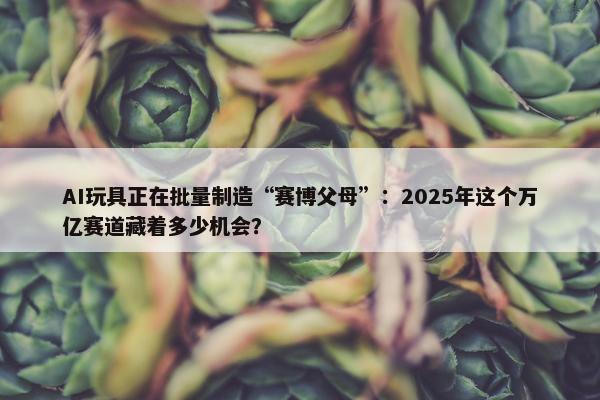 AI玩具正在批量制造“赛博父母”：2025年这个万亿赛道藏着多少机会？