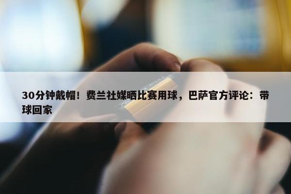 30分钟戴帽！费兰社媒晒比赛用球，巴萨官方评论：带球回家