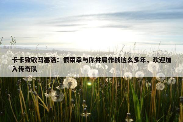 卡卡致敬马塞洛：很荣幸与你并肩作战这么多年，欢迎加入传奇队