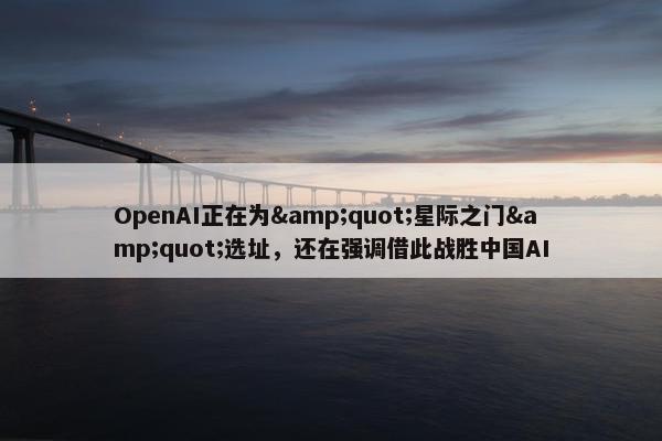 OpenAI正在为&quot;星际之门&quot;选址，还在强调借此战胜中国AI