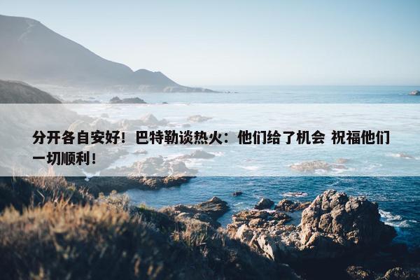 分开各自安好！巴特勒谈热火：他们给了机会 祝福他们一切顺利！