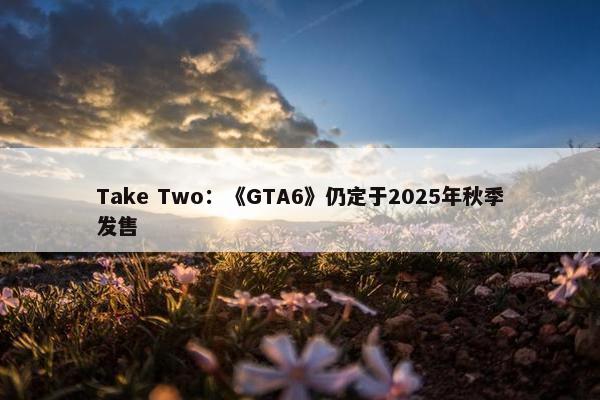 Take Two：《GTA6》仍定于2025年秋季发售