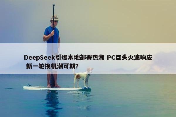 DeepSeek引爆本地部署热潮 PC巨头火速响应 新一轮换机潮可期？