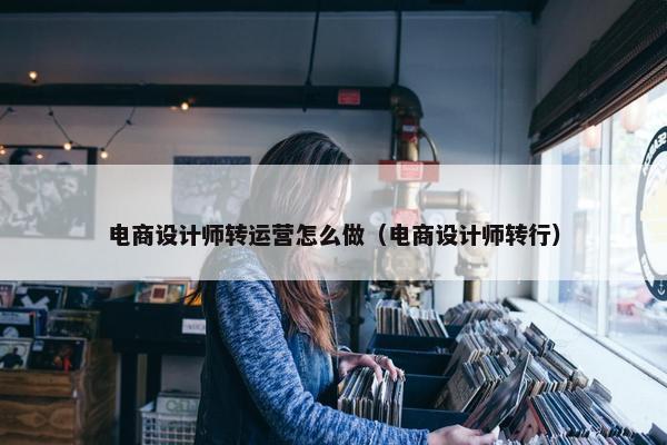 电商设计师转运营怎么做（电商设计师转行）