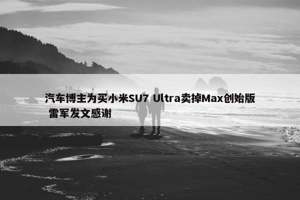 汽车博主为买小米SU7 Ultra卖掉Max创始版 雷军发文感谢