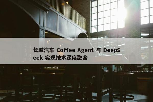 长城汽车 Coffee Agent 与 DeepSeek 实现技术深度融合