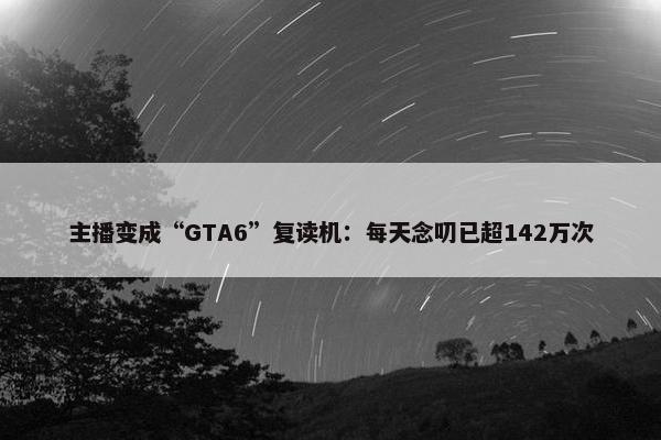 主播变成“GTA6”复读机：每天念叨已超142万次