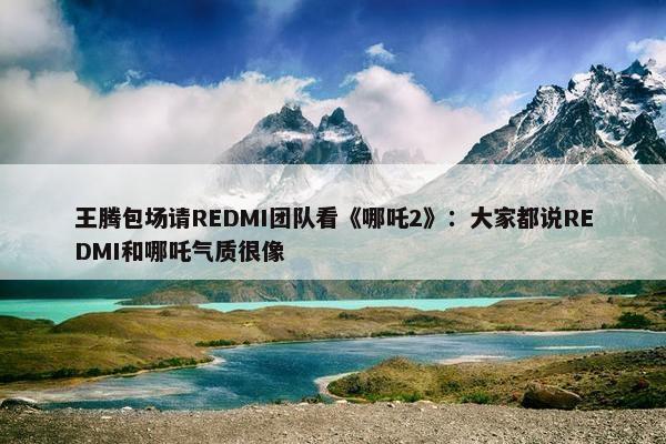 王腾包场请REDMI团队看《哪吒2》：大家都说REDMI和哪吒气质很像