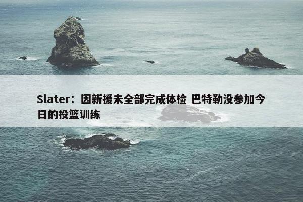 Slater：因新援未全部完成体检 巴特勒没参加今日的投篮训练