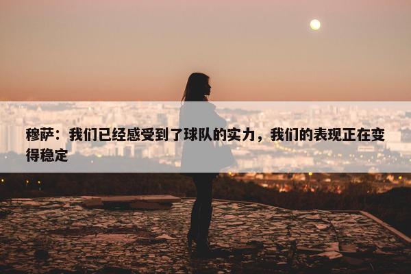 穆萨：我们已经感受到了球队的实力，我们的表现正在变得稳定