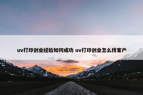 uv打印创业经验如何成功 uv打印创业怎么找客户