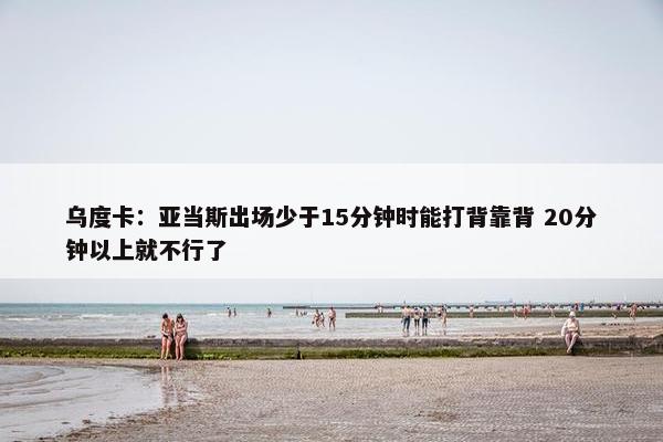 乌度卡：亚当斯出场少于15分钟时能打背靠背 20分钟以上就不行了