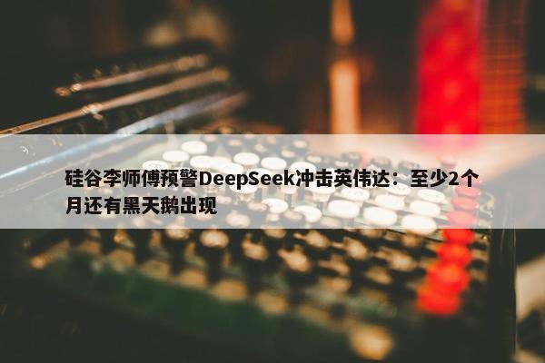 硅谷李师傅预警DeepSeek冲击英伟达：至少2个月还有黑天鹅出现