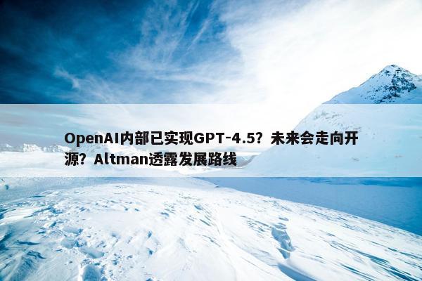 OpenAI内部已实现GPT-4.5？未来会走向开源？Altman透露发展路线