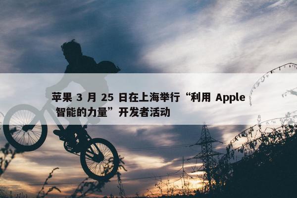 苹果 3 月 25 日在上海举行“利用 Apple 智能的力量”开发者活动