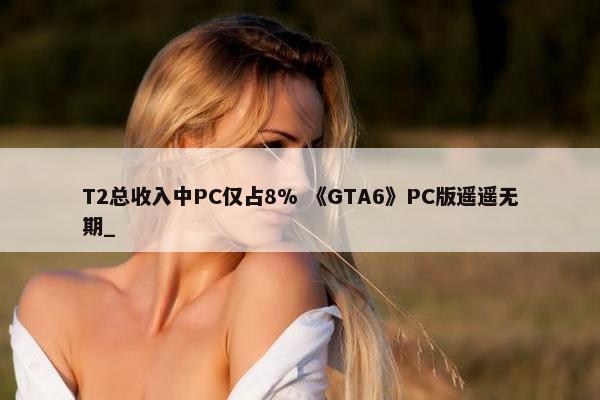 T2总收入中PC仅占8% 《GTA6》PC版遥遥无期_