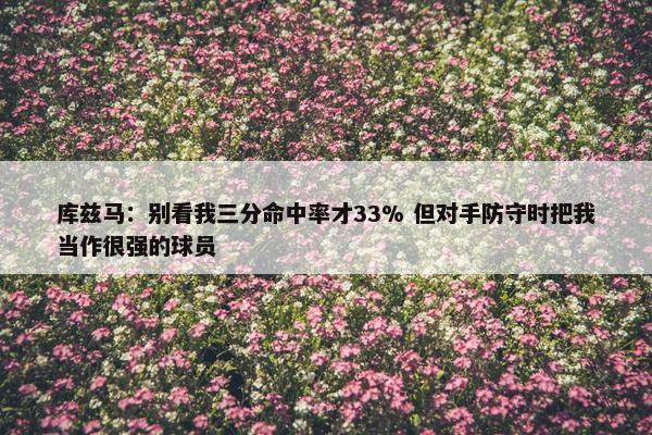 库兹马：别看我三分命中率才33% 但对手防守时把我当作很强的球员