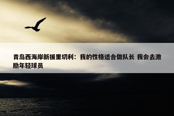 青岛西海岸新援里切利：我的性格适合做队长 我会去激励年轻球员