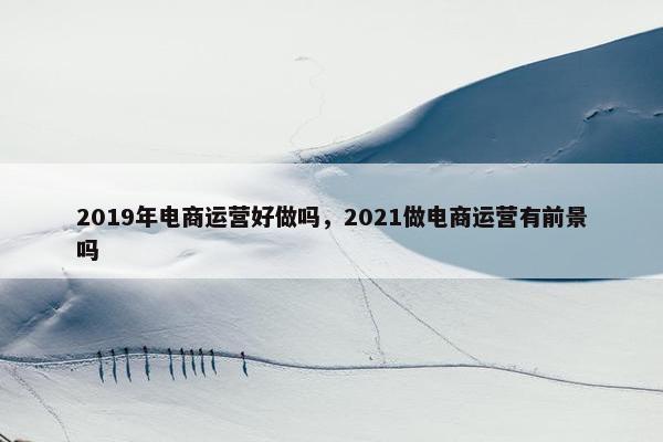 2019年电商运营好做吗，2021做电商运营有前景吗