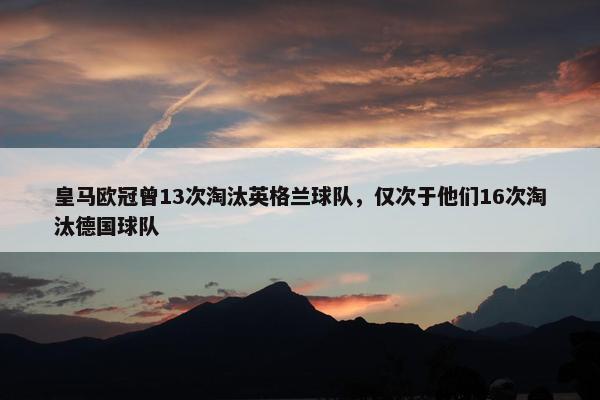 皇马欧冠曾13次淘汰英格兰球队，仅次于他们16次淘汰德国球队