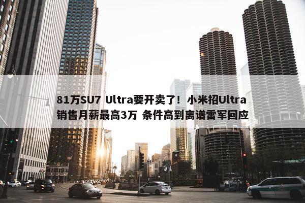 81万SU7 Ultra要开卖了！小米招Ultra销售月薪最高3万 条件高到离谱雷军回应