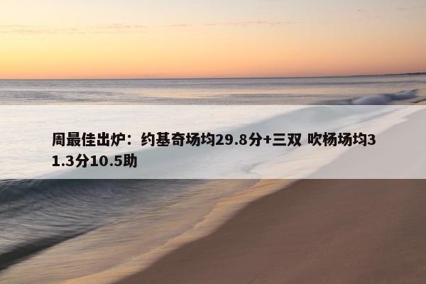 周最佳出炉：约基奇场均29.8分+三双 吹杨场均31.3分10.5助