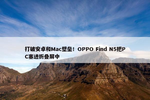 打破安卓和Mac壁垒！OPPO Find N5把PC塞进折叠屏中