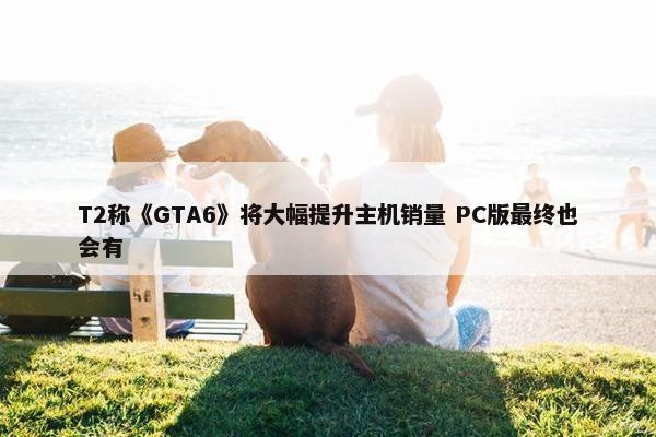 T2称《GTA6》将大幅提升主机销量 PC版最终也会有