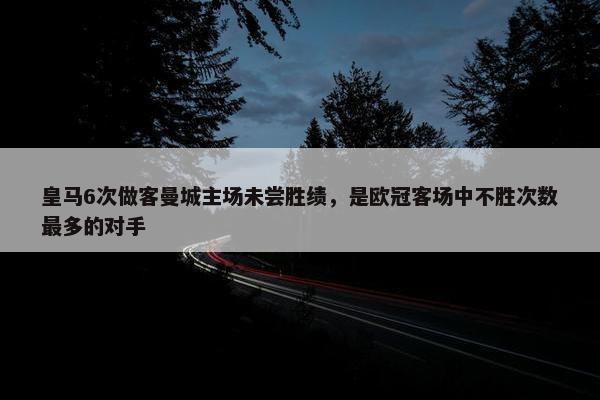 皇马6次做客曼城主场未尝胜绩，是欧冠客场中不胜次数最多的对手