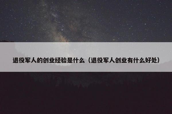 退役军人的创业经验是什么（退役军人创业有什么好处）