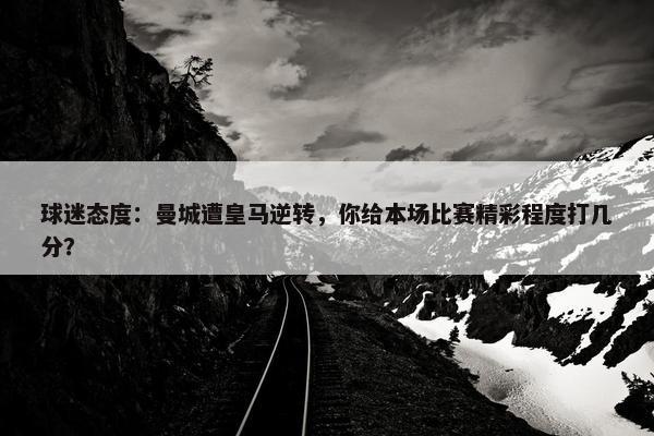 球迷态度：曼城遭皇马逆转，你给本场比赛精彩程度打几分？