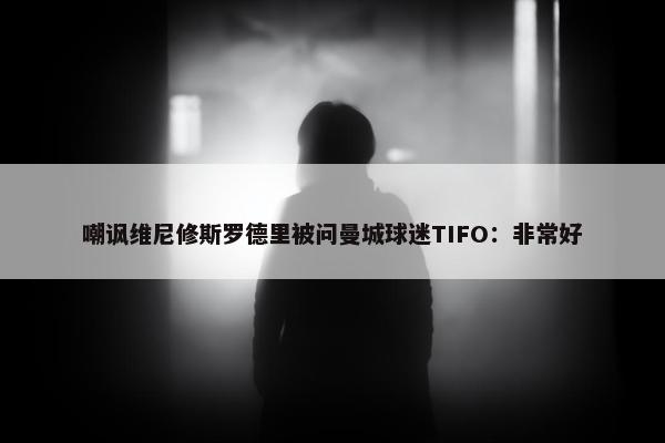 嘲讽维尼修斯罗德里被问曼城球迷TIFO：非常好