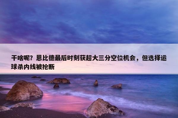 干啥呢？恩比德最后时刻获超大三分空位机会，但选择运球杀内线被抢断