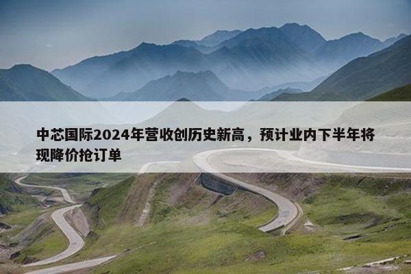 中芯国际2024年营收创历史新高，预计业内下半年将现降价抢订单