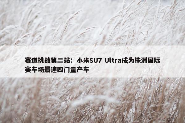 赛道挑战第二站：小米SU7 Ultra成为株洲国际赛车场最速四门量产车